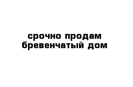 срочно продам бревенчатый дом 